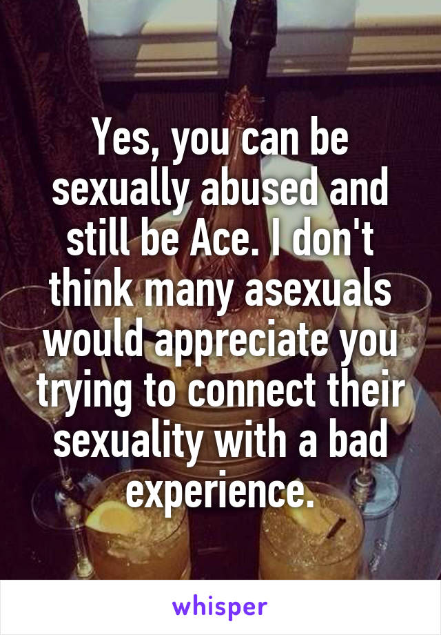 Yes, you can be sexually abused and still be Ace. I don't think many asexuals would appreciate you trying to connect their sexuality with a bad experience.