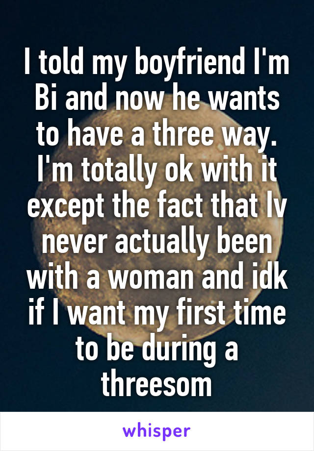 I told my boyfriend I'm Bi and now he wants to have a three way. I'm totally ok with it except the fact that Iv never actually been with a woman and idk if I want my first time to be during a threesom