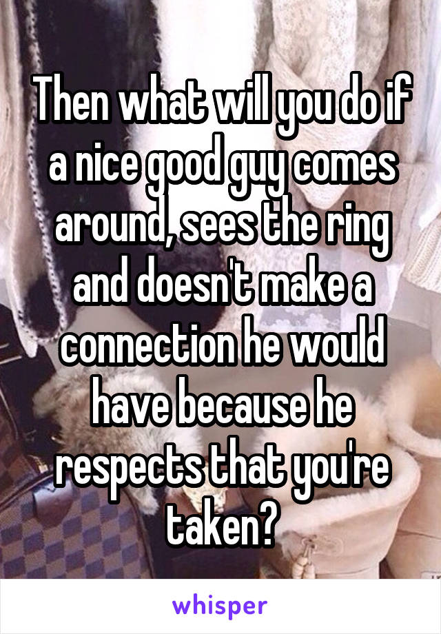 Then what will you do if a nice good guy comes around, sees the ring and doesn't make a connection he would have because he respects that you're taken?