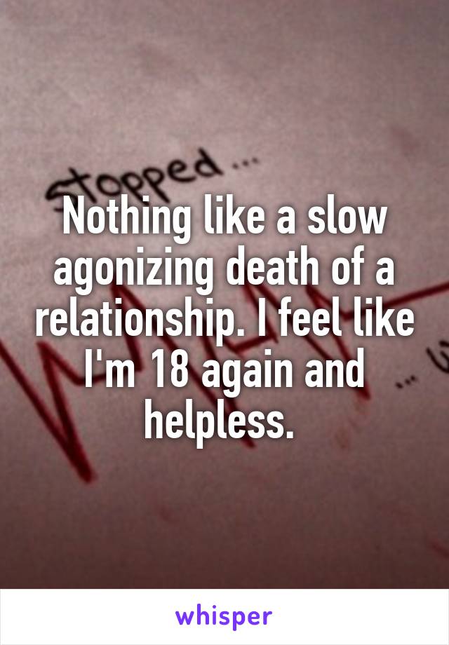 Nothing like a slow agonizing death of a relationship. I feel like I'm 18 again and helpless. 