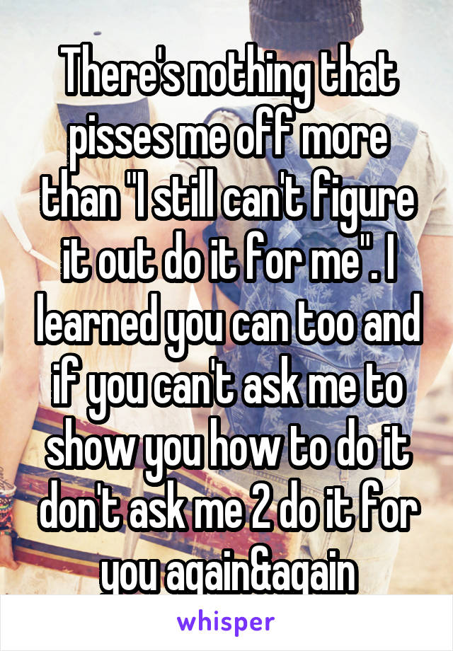 There's nothing that pisses me off more than "I still can't figure it out do it for me". I learned you can too and if you can't ask me to show you how to do it don't ask me 2 do it for you again&again