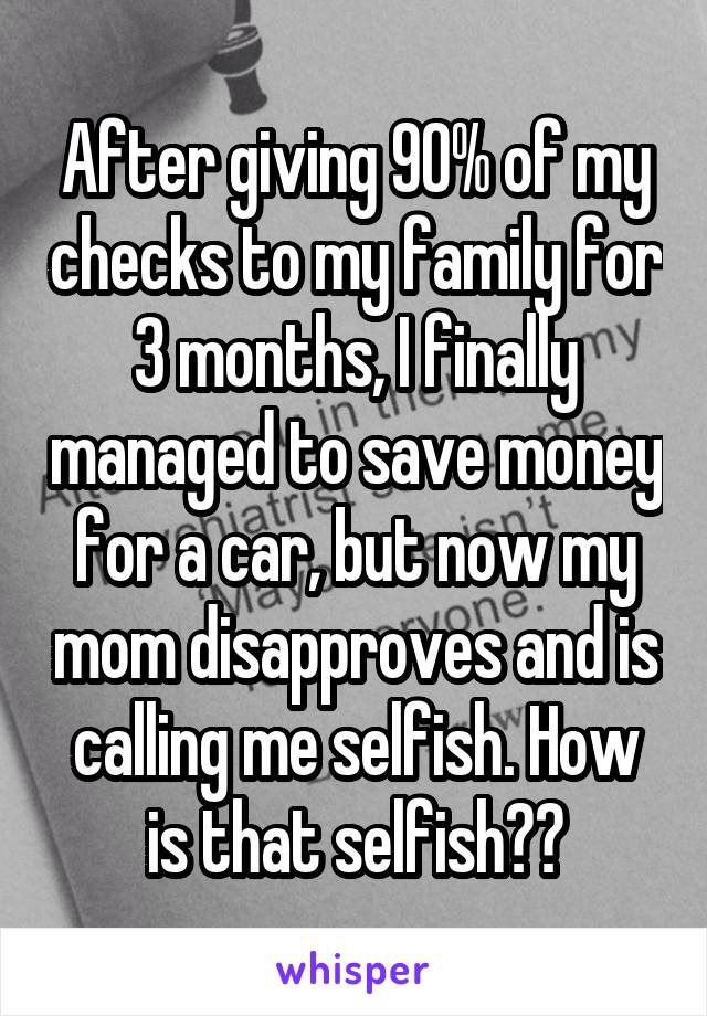 After giving 90% of my checks to my family for 3 months, I finally managed to save money for a car, but now my mom disapproves and is calling me selfish. How is that selfish??