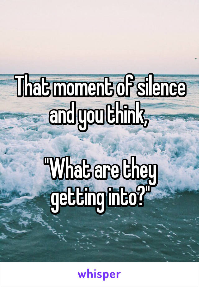 That moment of silence and you think, 

"What are they getting into?"