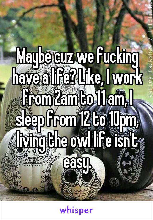Maybe cuz we fucking have a life? Like, I work from 2am to 11 am, I sleep from 12 to 10pm, living the owl life isn't easy.