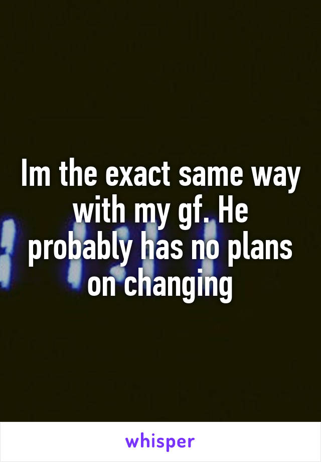 Im the exact same way with my gf. He probably has no plans on changing