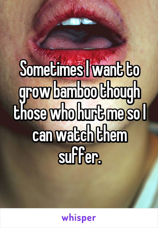 Sometimes I want to grow bamboo though those who hurt me so I can watch them suffer.