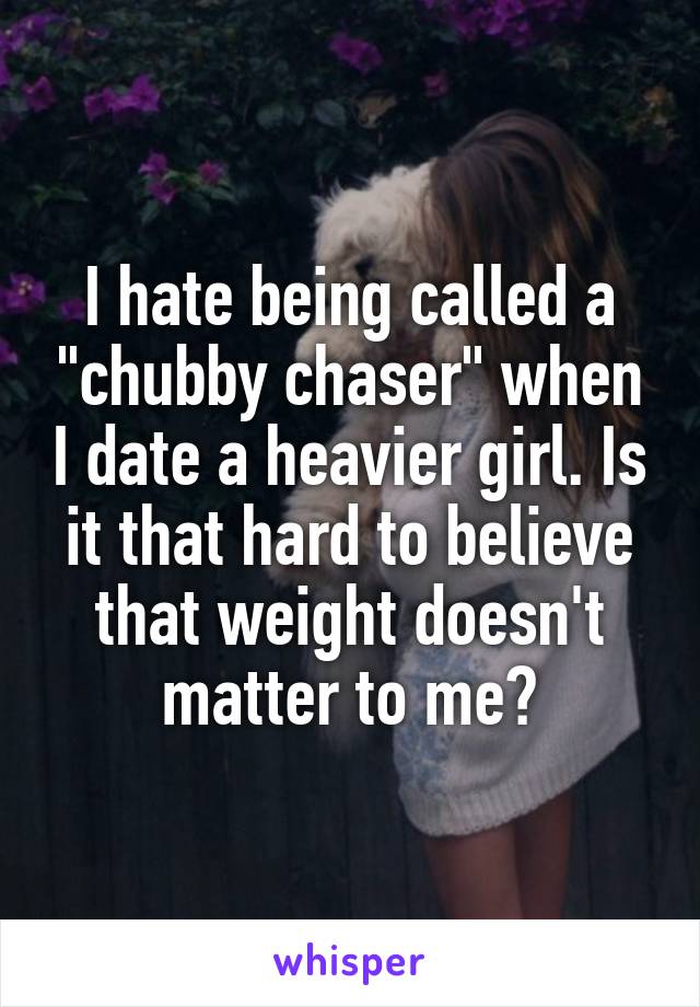 I hate being called a "chubby chaser" when I date a heavier girl. Is it that hard to believe that weight doesn't matter to me?