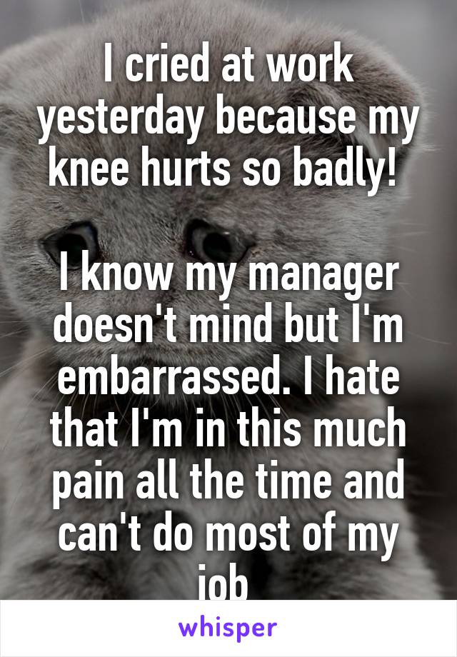 I cried at work yesterday because my knee hurts so badly! 

I know my manager doesn't mind but I'm embarrassed. I hate that I'm in this much pain all the time and can't do most of my job 
