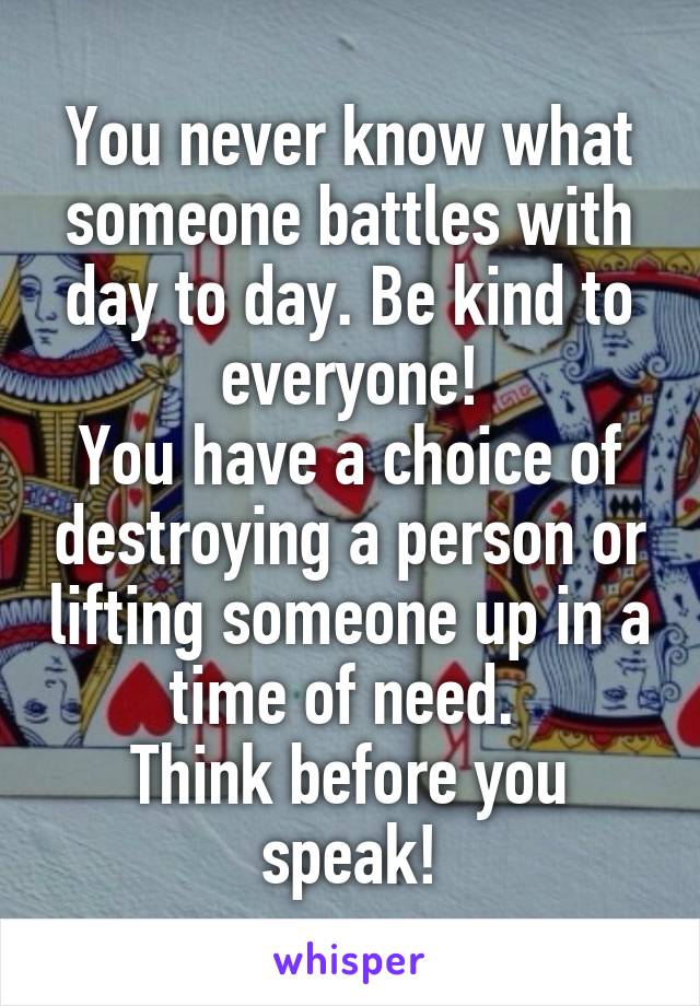 You never know what someone battles with day to day. Be kind to everyone!
You have a choice of destroying a person or lifting someone up in a time of need. 
Think before you speak!