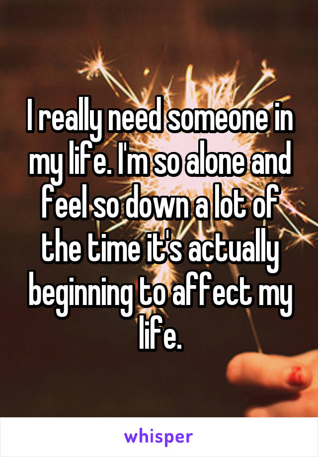 I really need someone in my life. I'm so alone and feel so down a lot of the time it's actually beginning to affect my life.