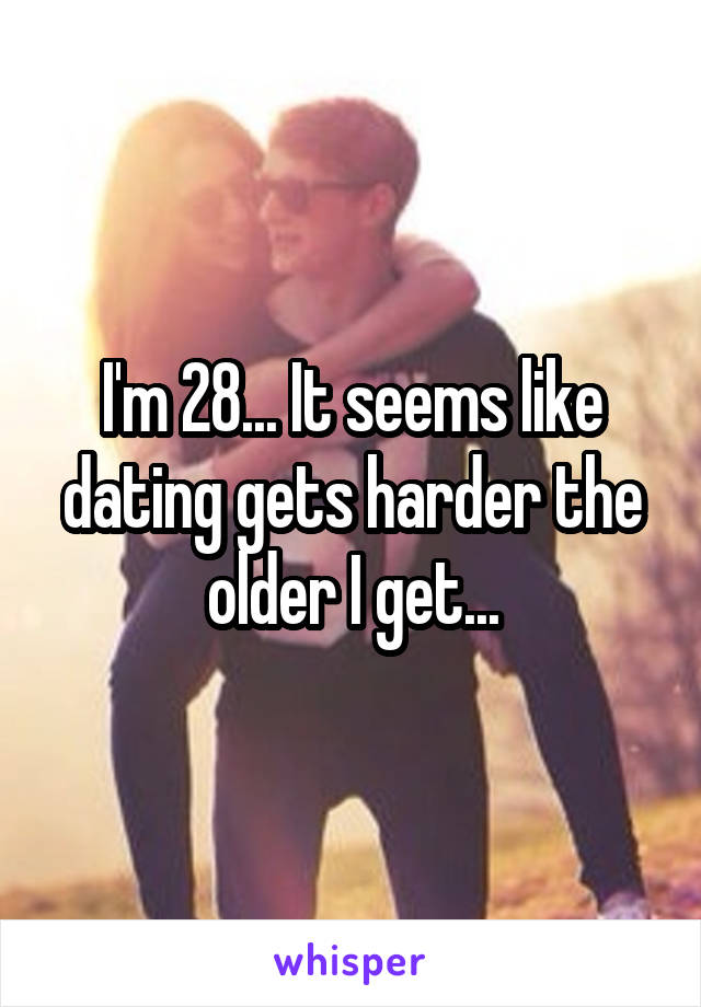 I'm 28... It seems like dating gets harder the older I get...