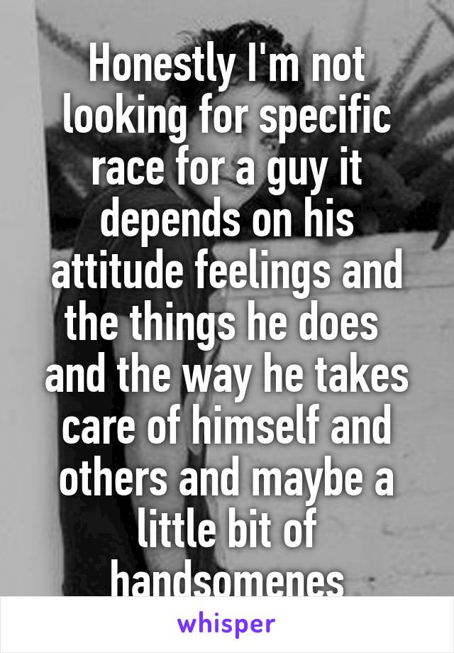 Honestly I'm not looking for specific race for a guy it depends on his attitude feelings and the things he does  and the way he takes care of himself and others and maybe a little bit of handsomenes