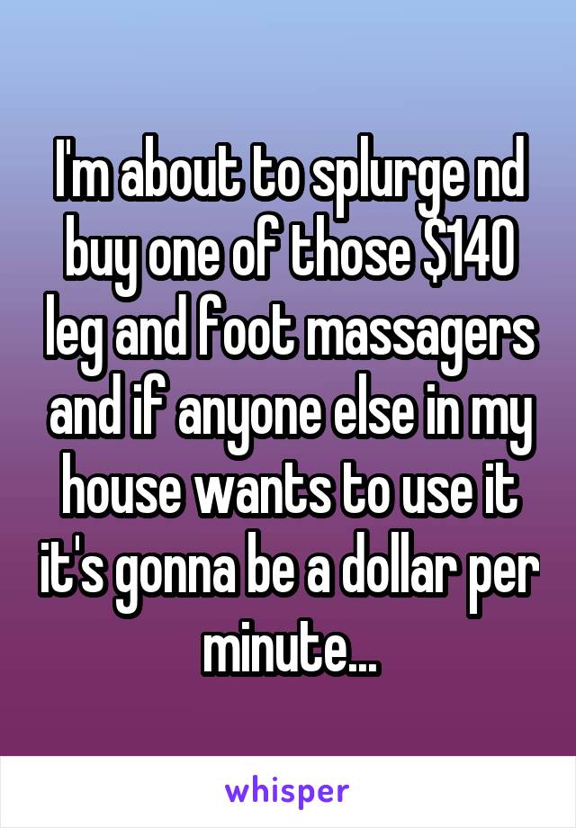 I'm about to splurge nd buy one of those $140 leg and foot massagers and if anyone else in my house wants to use it it's gonna be a dollar per minute...