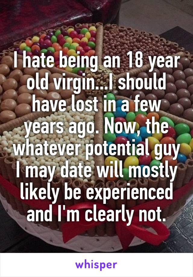 I hate being an 18 year old virgin...I should have lost in a few years ago. Now, the whatever potential guy I may date will mostly likely be experienced and I'm clearly not.