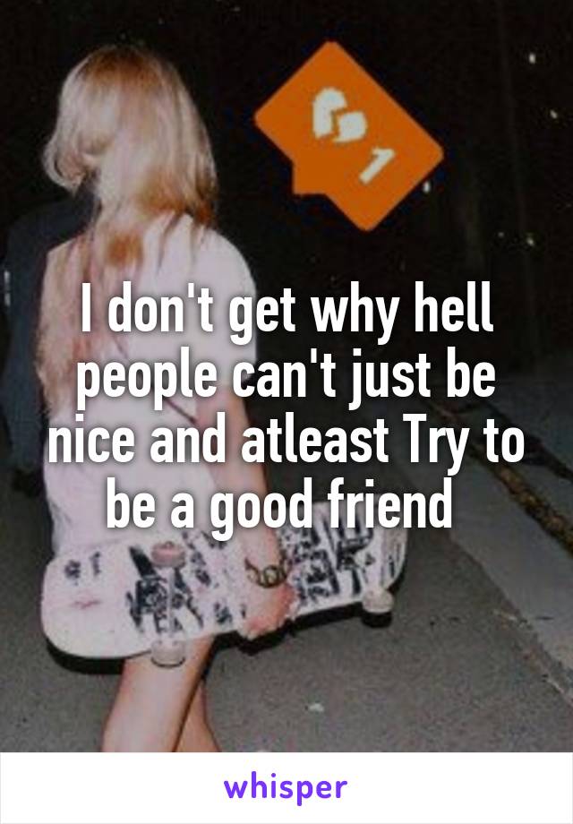 I don't get why hell people can't just be nice and atleast Try to be a good friend 