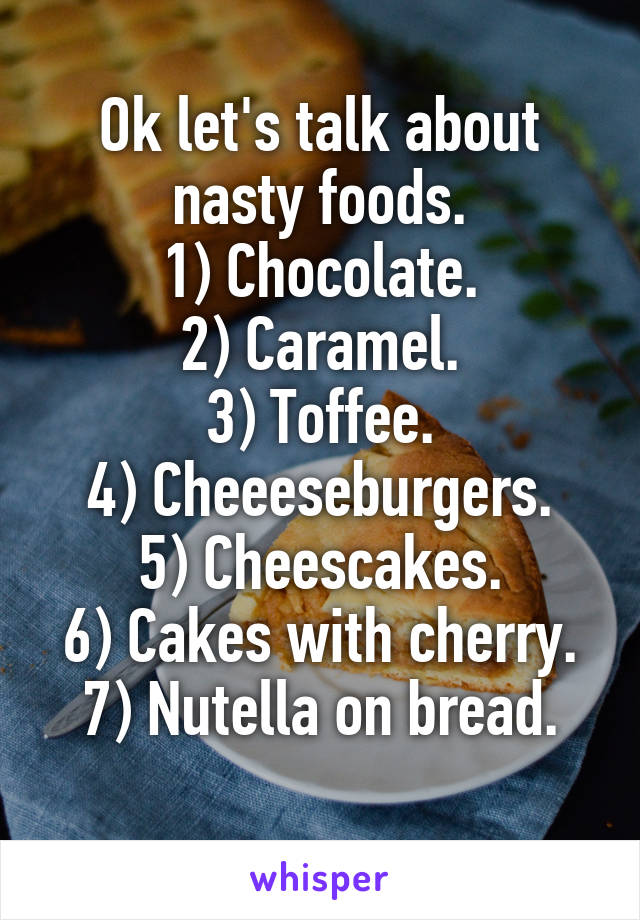 Ok let's talk about nasty foods.
1) Chocolate.
2) Caramel.
3) Toffee.
4) Cheeeseburgers.
5) Cheescakes.
6) Cakes with cherry.
7) Nutella on bread.
