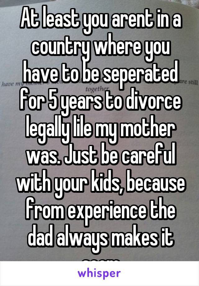 At least you arent in a country where you have to be seperated for 5 years to divorce legally lile my mother was. Just be careful with your kids, because from experience the dad always makes it seem