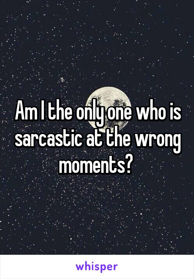 Am I the only one who is sarcastic at the wrong moments? 