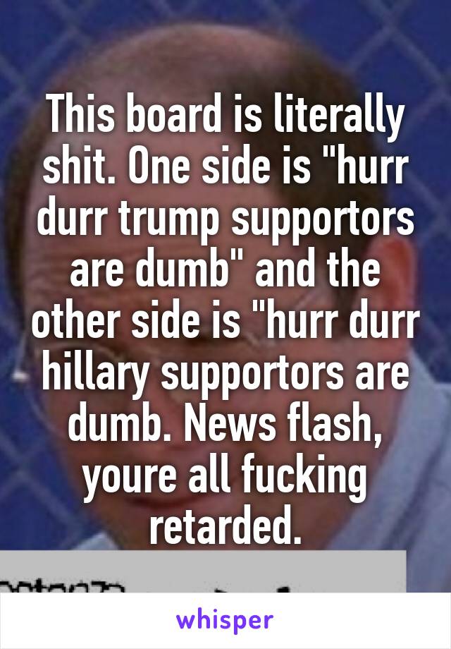 This board is literally shit. One side is "hurr durr trump supportors are dumb" and the other side is "hurr durr hillary supportors are dumb. News flash, youre all fucking retarded.