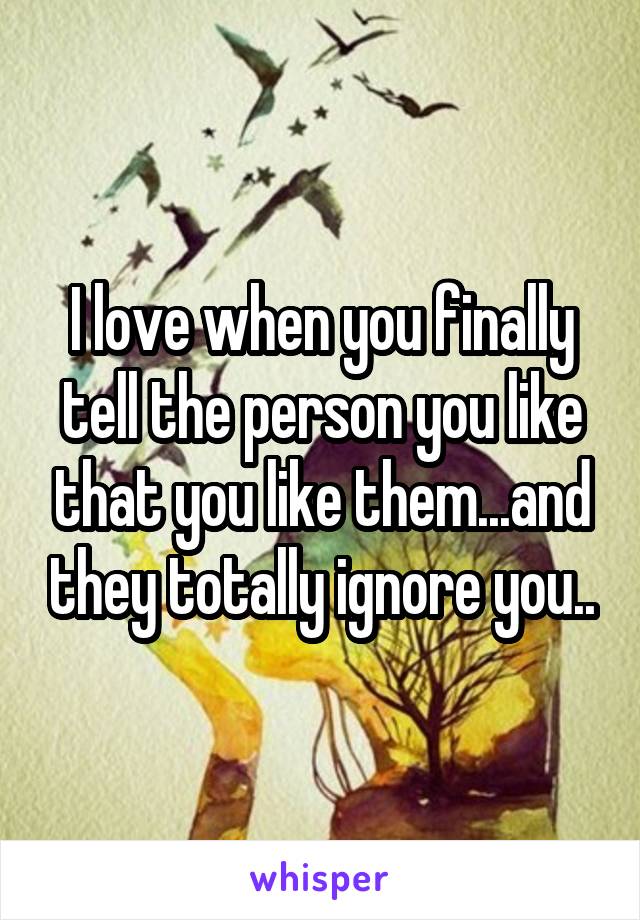 I love when you finally tell the person you like that you like them...and they totally ignore you..