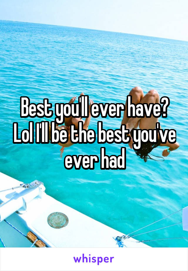 Best you'll ever have? Lol I'll be the best you've ever had