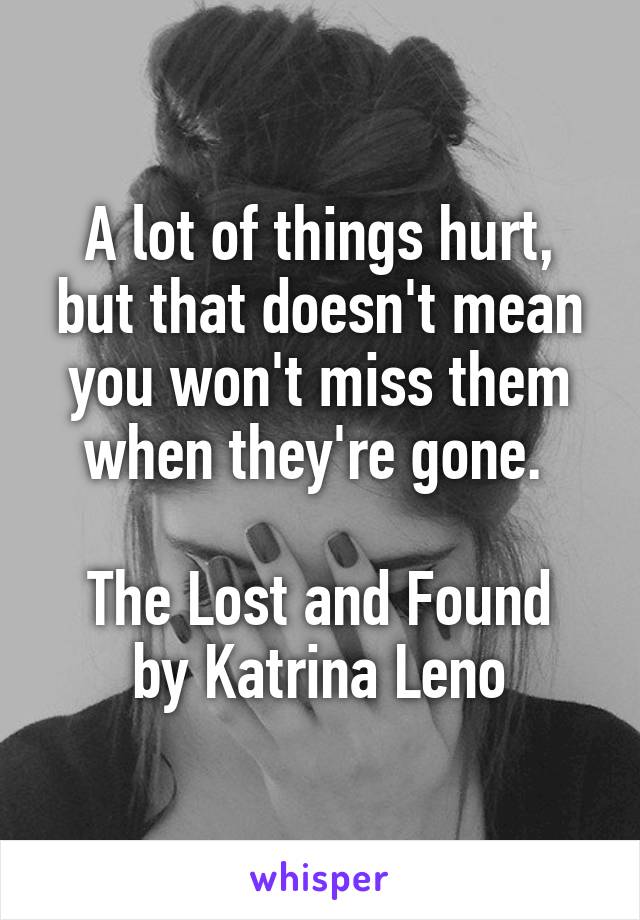 A lot of things hurt, but that doesn't mean you won't miss them when they're gone. 

The Lost and Found by Katrina Leno