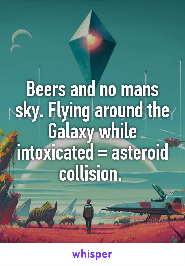 Beers and no mans sky. Flying around the Galaxy while intoxicated = asteroid collision. 
