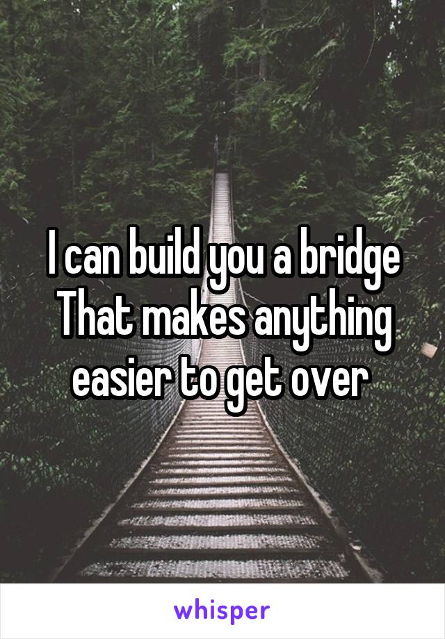 I can build you a bridge
That makes anything easier to get over 