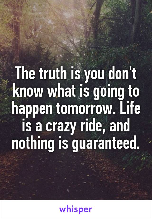 The truth is you don't know what is going to happen tomorrow. Life is a crazy ride, and nothing is guaranteed.