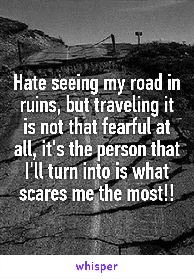 Hate seeing my road in ruins, but traveling it is not that fearful at all, it's the person that I'll turn into is what scares me the most!!