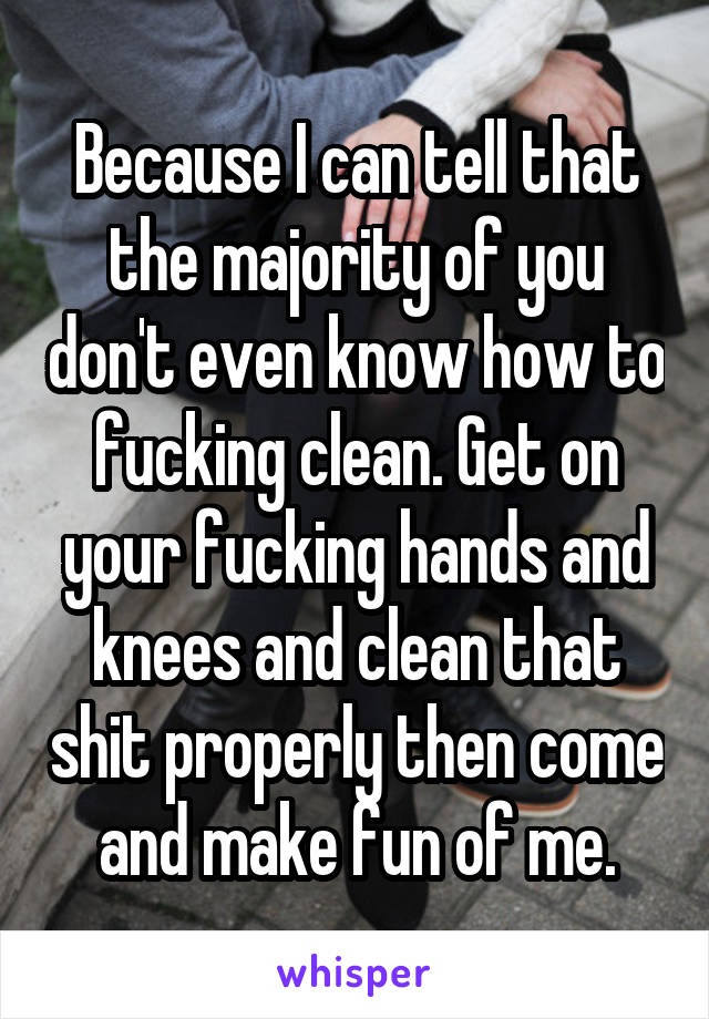 Because I can tell that the majority of you don't even know how to fucking clean. Get on your fucking hands and knees and clean that shit properly then come and make fun of me.