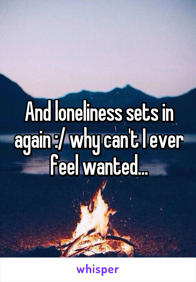 And loneliness sets in again :/ why can't I ever feel wanted...