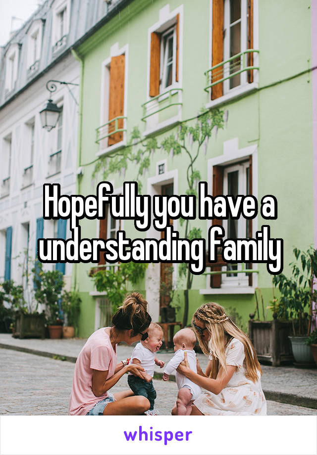 Hopefully you have a understanding family