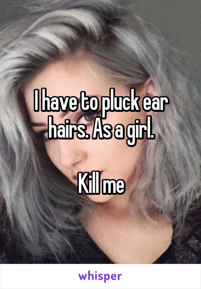 I have to pluck ear hairs. As a girl.

Kill me