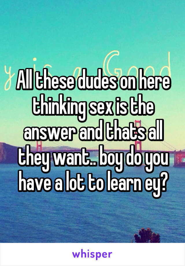 All these dudes on here thinking sex is the answer and thats all they want.. boy do you have a lot to learn ey?