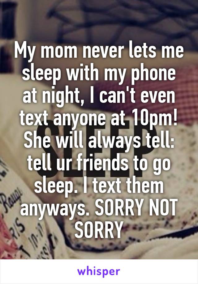 My mom never lets me sleep with my phone at night, I can't even text anyone at 10pm! She will always tell: tell ur friends to go sleep. I text them anyways. SORRY NOT SORRY