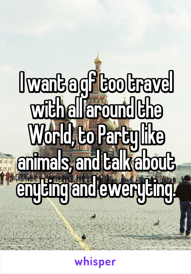 I want a gf too travel with all around the World, to Party like animals, and talk about enyting and eweryting.