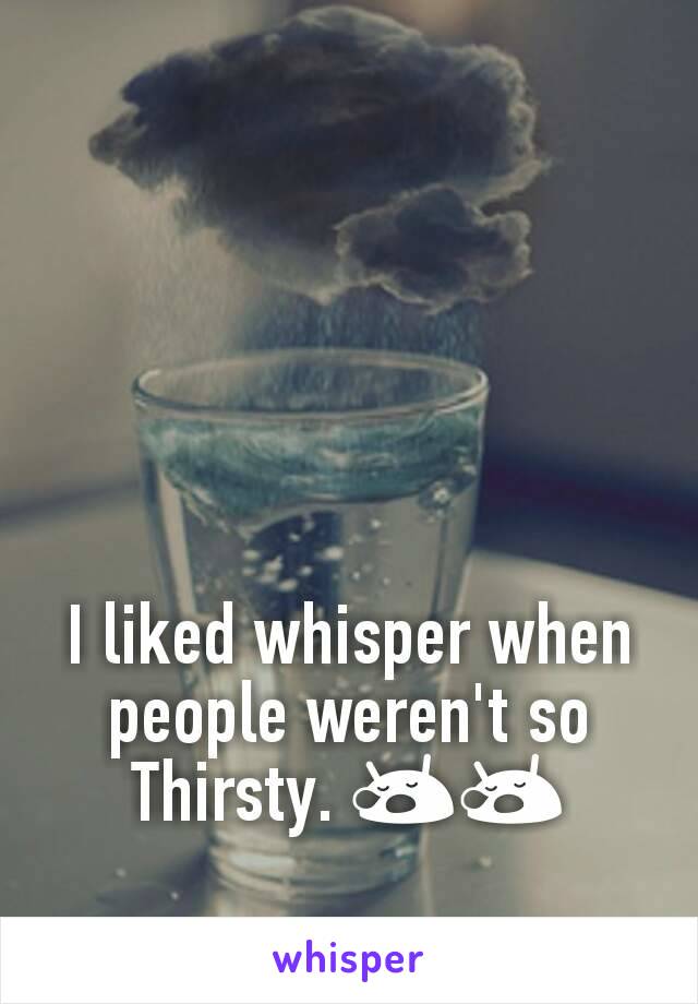 I liked whisper when people weren't so Thirsty. 😪😪