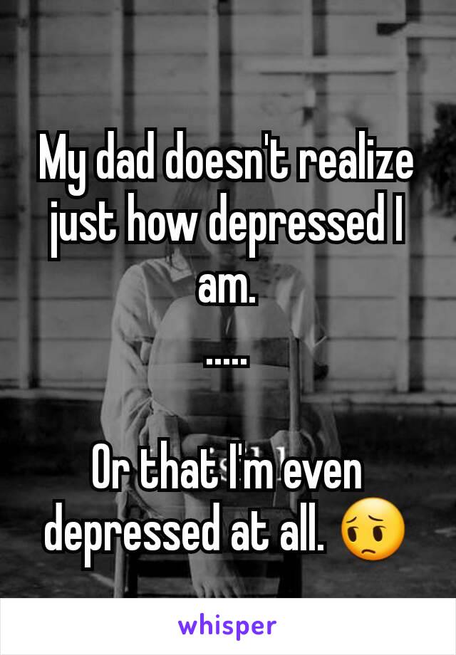 My dad doesn't realize just how depressed I am.
.....

Or that I'm even depressed at all. 😔