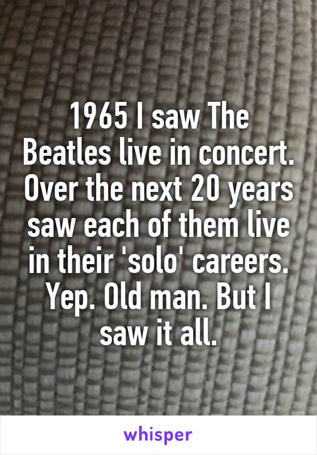 1965 I saw The Beatles live in concert. Over the next 20 years saw each of them live in their 'solo' careers. Yep. Old man. But I saw it all.