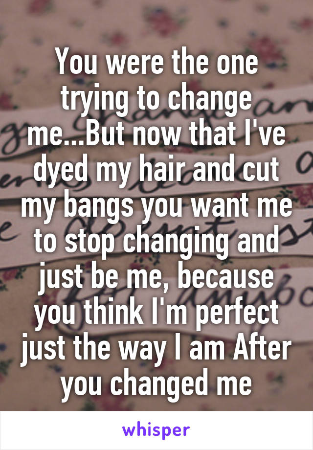You were the one trying to change me...But now that I've dyed my hair and cut my bangs you want me to stop changing and just be me, because you think I'm perfect just the way I am After you changed me