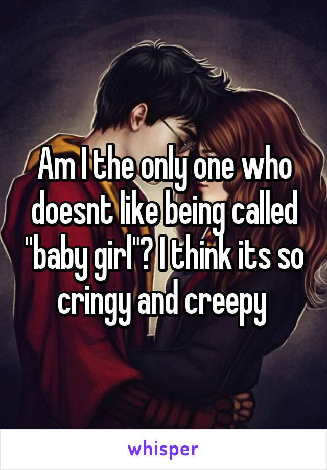 Am I the only one who doesnt like being called "baby girl"? I think its so cringy and creepy 