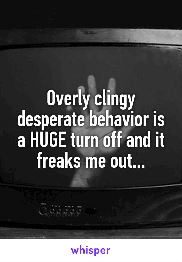 Overly clingy desperate behavior is a HUGE turn off and it freaks me out...