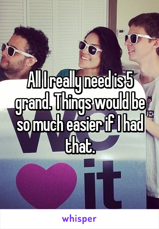 All I really need is 5 grand. Things would be so much easier if I had that.