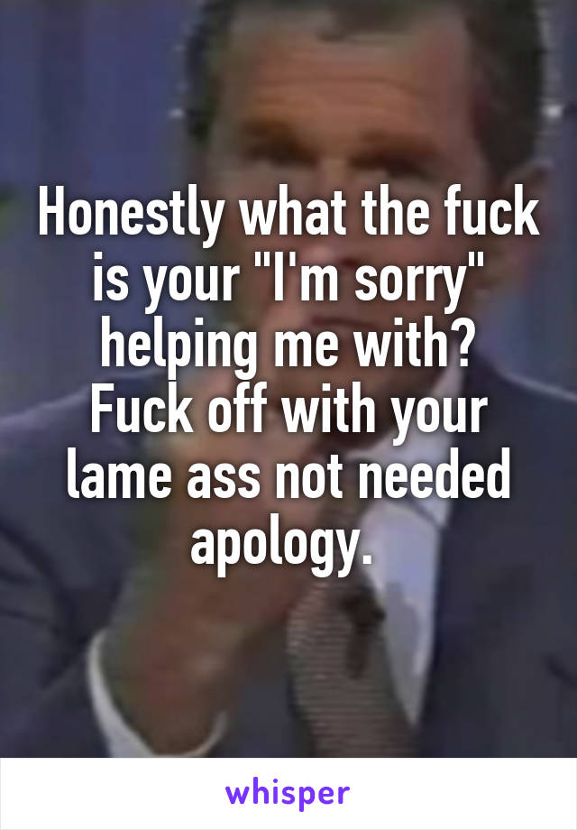 Honestly what the fuck is your "I'm sorry" helping me with?
Fuck off with your lame ass not needed apology. 
