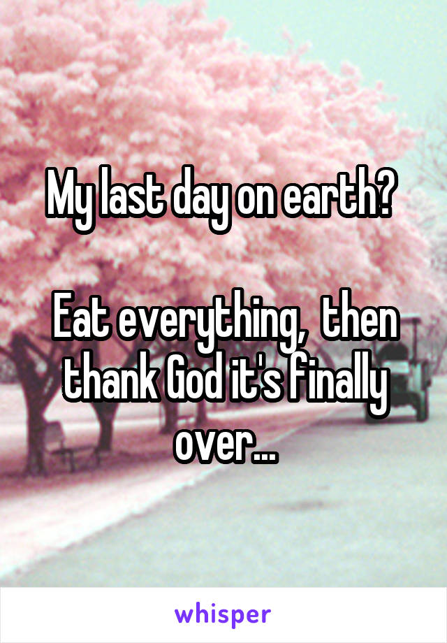 My last day on earth? 

Eat everything,  then thank God it's finally over...