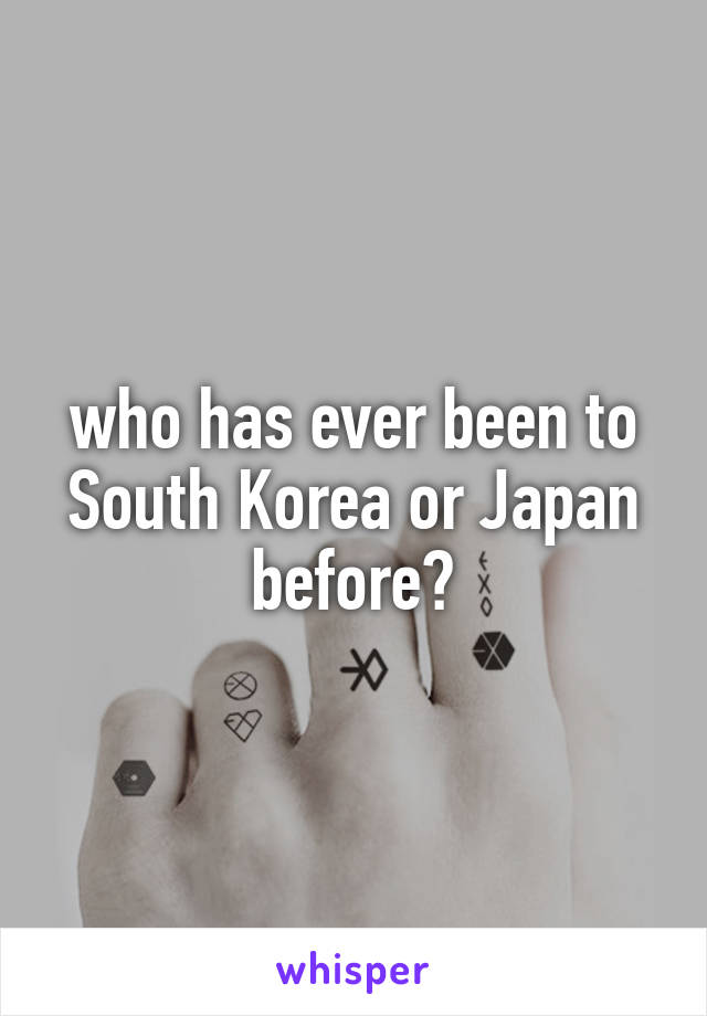 who has ever been to South Korea or Japan before?
