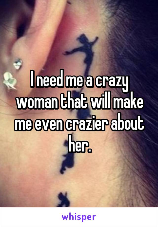 I need me a crazy woman that will make me even crazier about her.