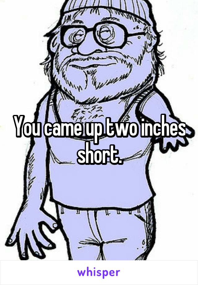 You came up two inches short.