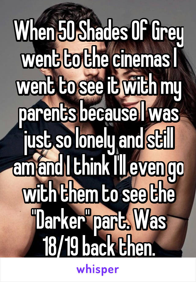 When 50 Shades Of Grey went to the cinemas I went to see it with my parents because I was just so lonely and still am and I think I'll even go with them to see the "Darker" part. Was 18/19 back then.